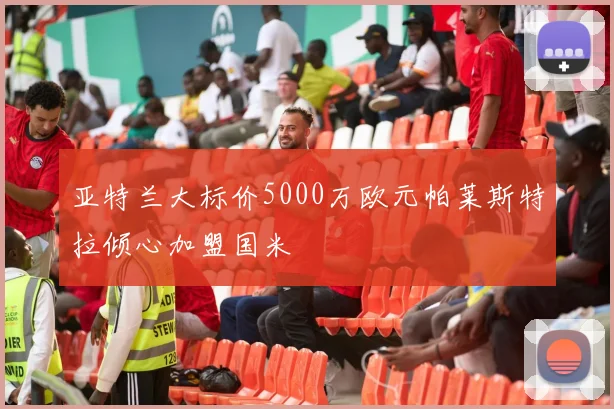 亚特兰大标价5000万欧元帕莱斯特拉倾心加盟国米