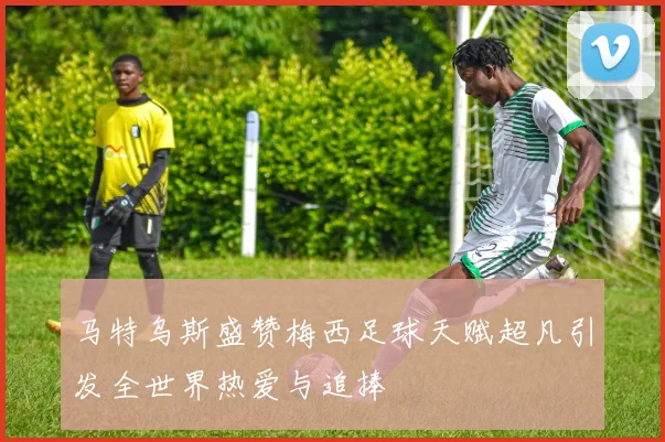 马特乌斯盛赞梅西足球天赋超凡引发全世界热爱与追捧