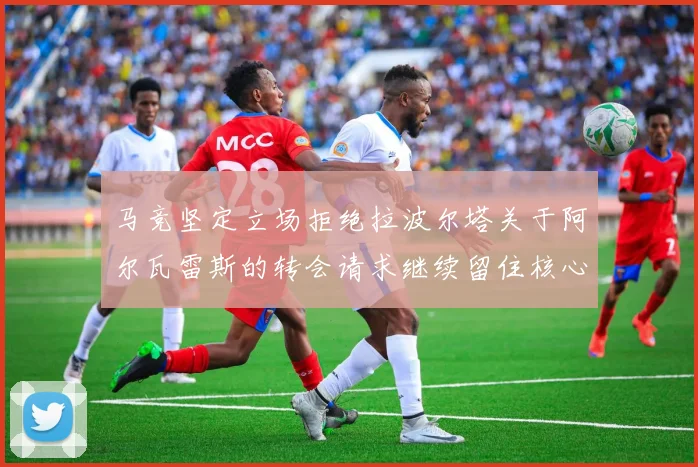 马竞坚定立场拒绝拉波尔塔关于阿尔瓦雷斯的转会请求继续留住核心球员