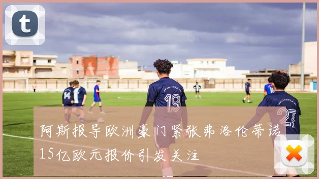 阿斯报导欧洲豪门紧张弗洛伦蒂诺15亿欧元报价引发关注