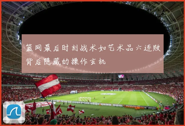 篮网最后时刻战术如艺术品六连败背后隐藏的操作玄机