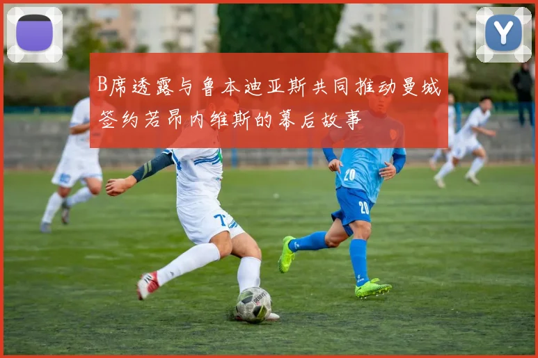 B席透露与鲁本迪亚斯共同推动曼城签约若昂内维斯的幕后故事