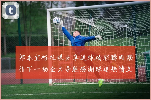 邦本宜裕社媒分享进球精彩瞬间期待下一场全力争胜感谢球迷热情支持