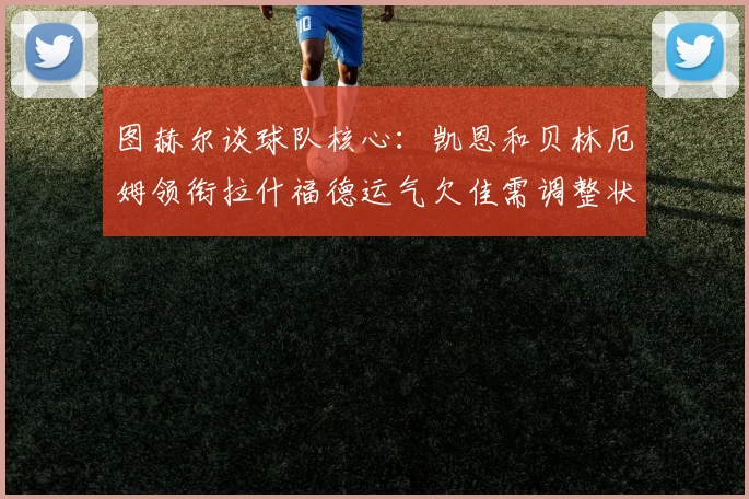 图赫尔谈球队核心：凯恩和贝林厄姆领衔拉什福德运气欠佳需调整状态