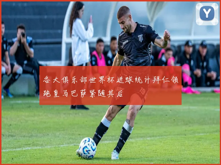 各大俱乐部世界杯进球统计拜仁领跑皇马巴萨紧随其后