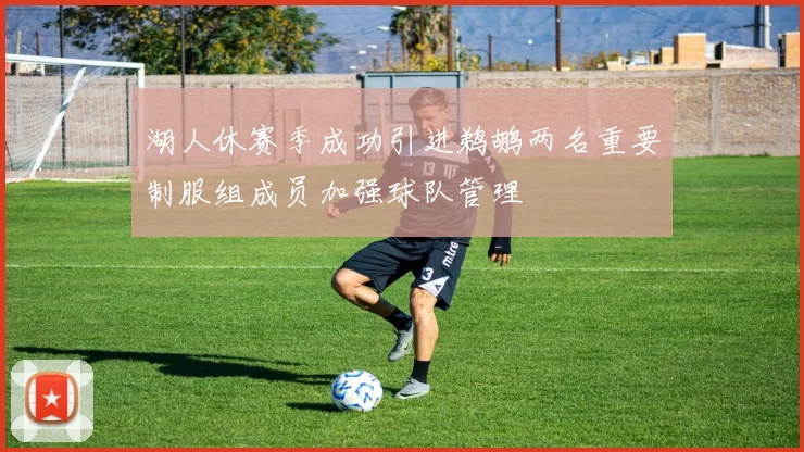 湖人休赛季成功引进鹈鹕两名重要制服组成员加强球队管理