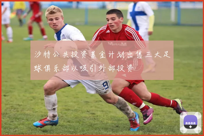 沙特公共投资基金计划出售三大足球俱乐部以吸引外部投资