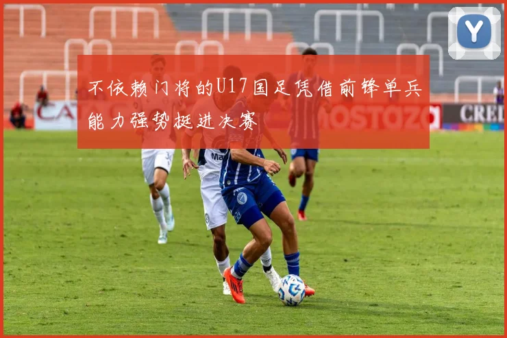 不依赖门将的U17国足凭借前锋单兵能力强势挺进决赛