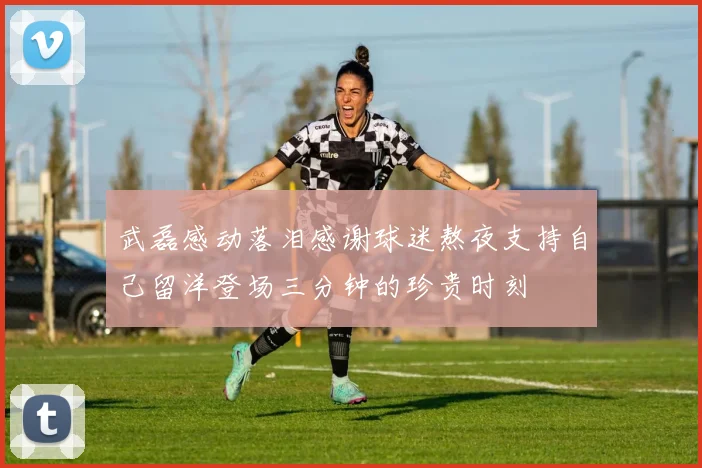 武磊感动落泪感谢球迷熬夜支持自己留洋登场三分钟的珍贵时刻