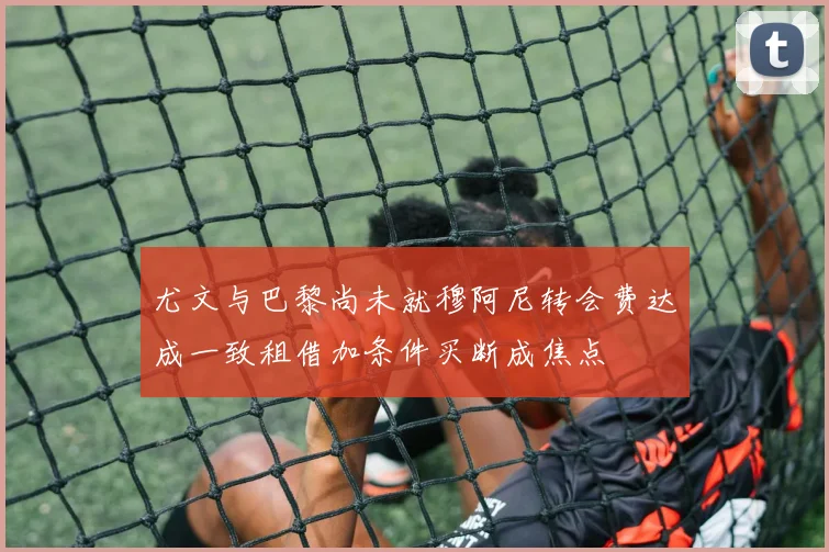 尤文与巴黎尚未就穆阿尼转会费达成一致租借加条件买断成焦点