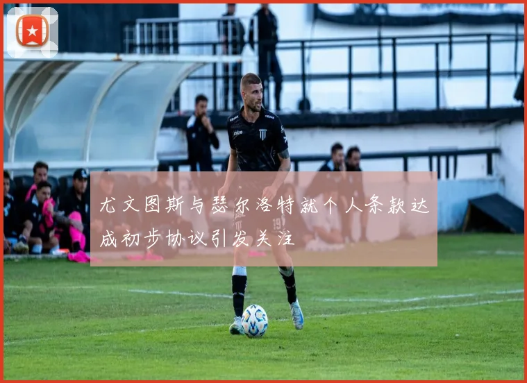 尤文图斯与瑟尔洛特就个人条款达成初步协议引发关注