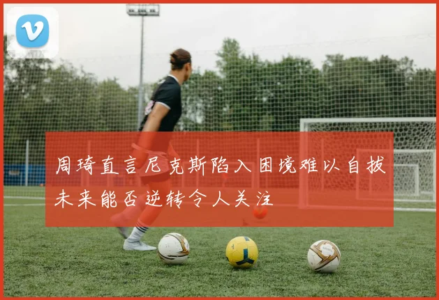 周琦直言尼克斯陷入困境难以自拔未来能否逆转令人关注