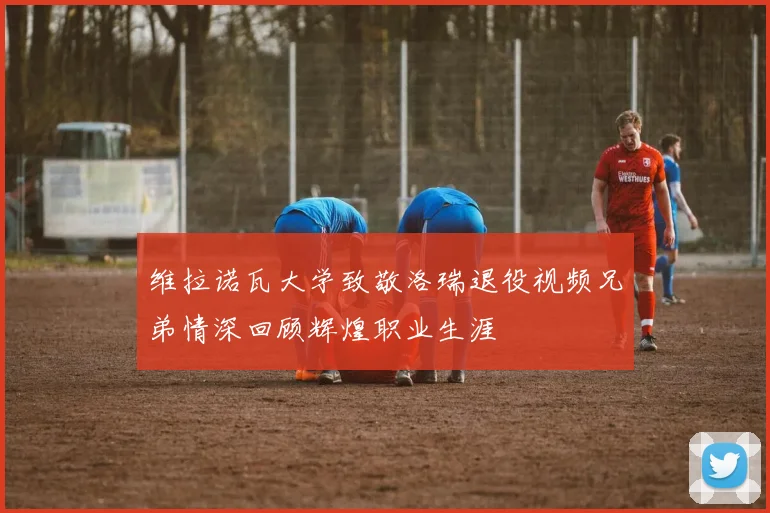 维拉诺瓦大学致敬洛瑞退役视频兄弟情深回顾辉煌职业生涯